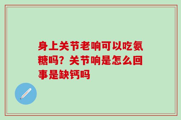 身上关节老响可以吃氨糖吗?关节响是怎么回事是缺钙吗 身上关节老响可以吃氨糖吗?关节响是怎么回事是缺钙吗