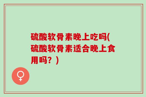 硫酸软骨素晚上吃吗(硫酸软骨素适合晚上食用吗？)
