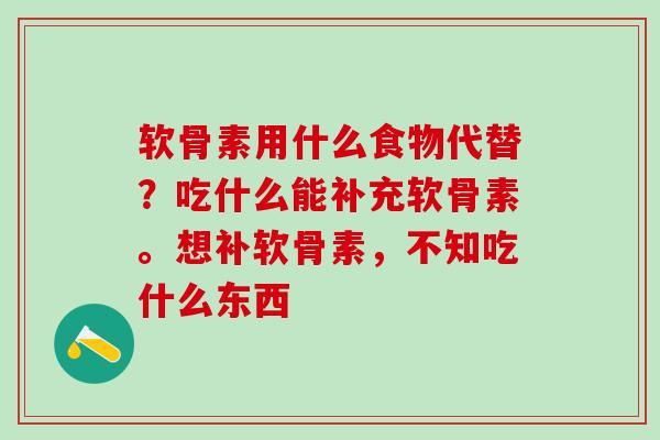 软骨素用什么食物代替？吃什么能补充软骨素。想补软骨素，不知吃什么东西