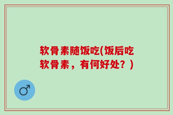 软骨素随饭吃(饭后吃软骨素，有何好处？)