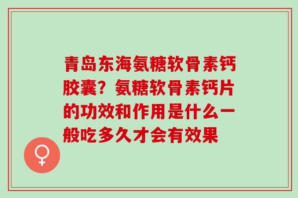 青岛东海氨糖软骨素钙胶囊？氨糖软骨素钙片的功效和作用是什么一般吃多久才会有效果
