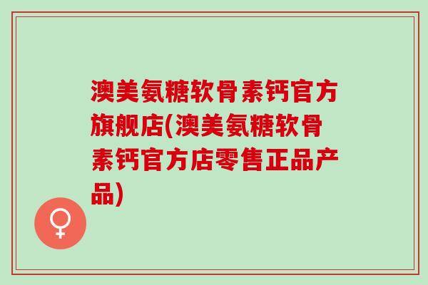 澳美氨糖软骨素钙官方旗舰店(澳美氨糖软骨素钙官方店零售正品产品)