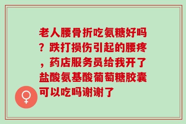 老人腰骨折吃氨糖好吗？跌打损伤引起的腰疼，药店服务员给我开了盐酸氨基酸葡萄糖胶囊可以吃吗谢谢了