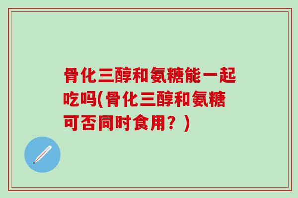 骨化三醇和氨糖能一起吃吗(骨化三醇和氨糖可否同时食用？)