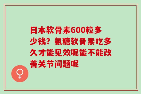 日本软骨素600粒多少钱？氨糖软骨素吃多久才能见效呢能不能改善关节问题呢