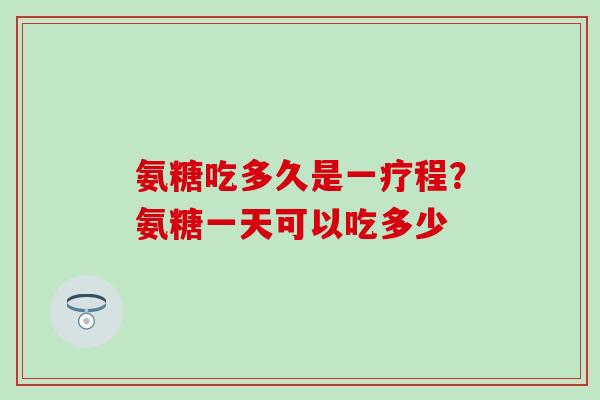 氨糖吃多久是一疗程?氨糖一天可以吃多少 氨糖吃多久是一疗程?氨糖一天可以吃多少