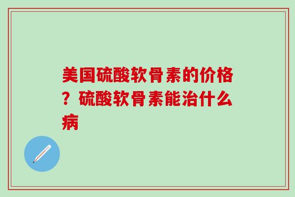 美国硫酸软骨素的价格？硫酸软骨素能治什么病