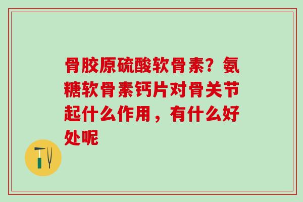 骨胶原硫酸软骨素？氨糖软骨素钙片对骨关节起什么作用，有什么好处呢