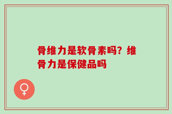 骨维力是软骨素吗？维骨力是保健品吗