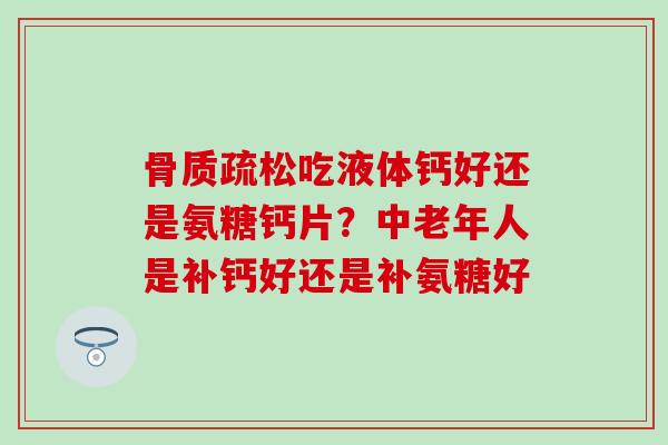 骨质疏松吃液体钙好还是氨糖钙片？中老年人是补钙好还是补氨糖好