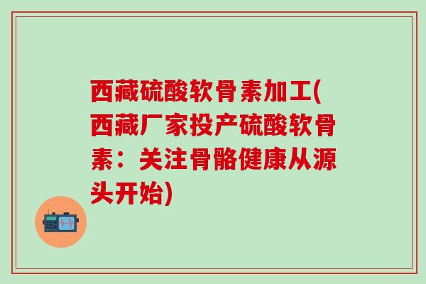 西藏硫酸软骨素加工(西藏厂家投产硫酸软骨素：关注骨骼健康从源头开始)