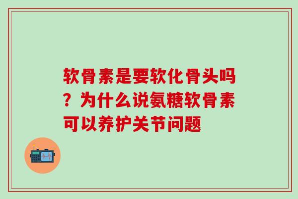 软骨素是要软化骨头吗？为什么说氨糖软骨素可以养护关节问题