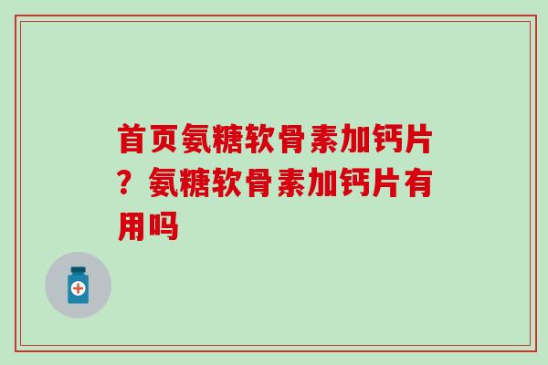 首页氨糖软骨素加钙片？氨糖软骨素加钙片有用吗