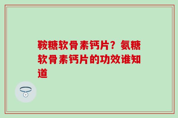 鞍糖软骨素钙片？氨糖软骨素钙片的功效谁知道