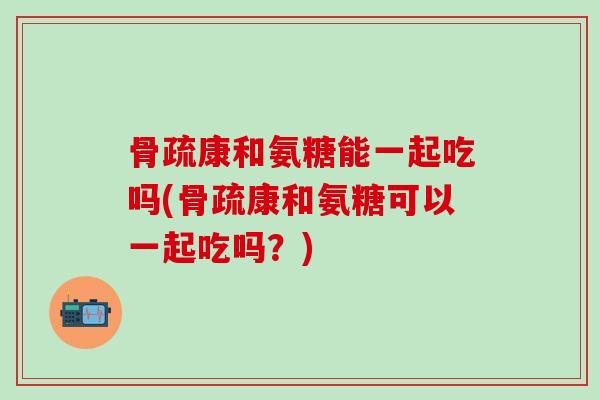 骨疏康和氨糖能一起吃吗(骨疏康和氨糖可以一起吃吗？)