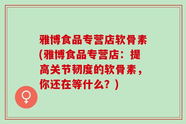 雅博食品专营店软骨素(雅博食品专营店：提高关节韧度的软骨素，你还在等什么？)