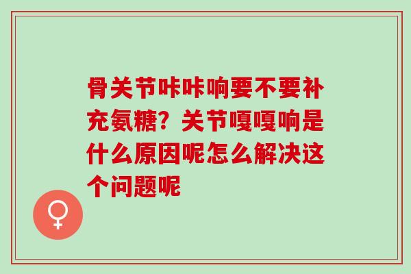 骨关节咔咔响要不要补充氨糖?关节嘎嘎响是什么原因呢怎么解决这个问题呢 骨关节咔咔响要不要补充氨糖?关节嘎嘎响是什么原因呢怎么解决这个问题呢