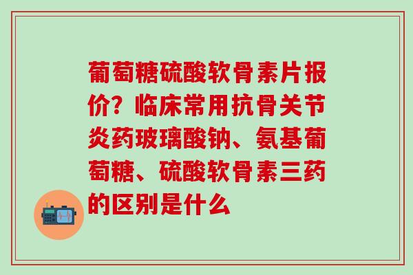 葡萄糖硫酸软骨素片报价？临床常用抗骨关节炎药玻璃酸钠、氨基葡萄糖、硫酸软骨素三药的区别是什么