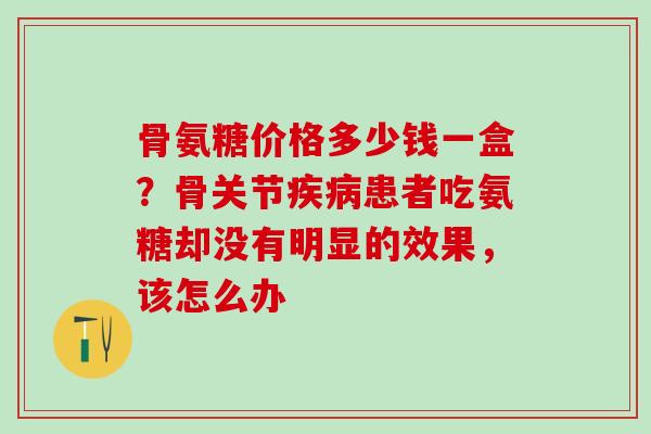 骨氨糖价格多少钱一盒？骨关节疾病患者吃氨糖却没有明显的效果，该怎么办