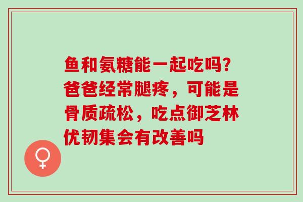 鱼和氨糖能一起吃吗？爸爸经常腿疼，可能是骨质疏松，吃点御芝林优韧集会有改善吗