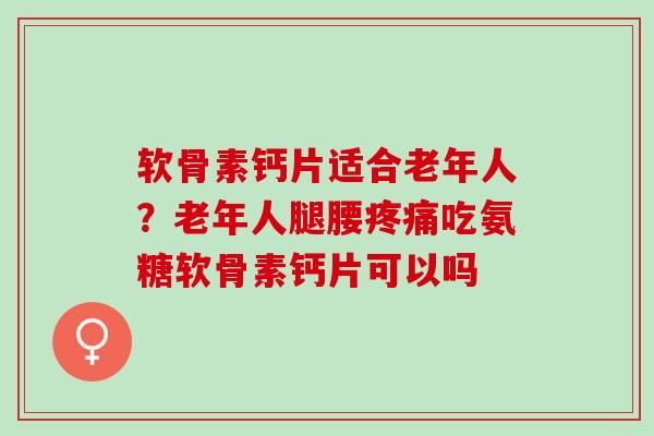 软骨素钙片适合老年人？老年人腿腰疼痛吃氨糖软骨素钙片可以吗