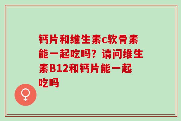 钙片和维生素c软骨素能一起吃吗？请问维生素B12和钙片能一起吃吗