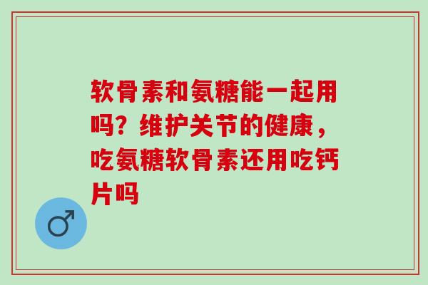 软骨素和氨糖能一起用吗？维护关节的健康，吃氨糖软骨素还用吃钙片吗