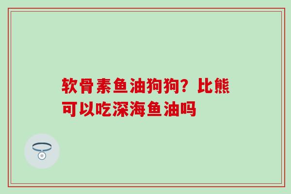 软骨素鱼油狗狗？比熊可以吃深海鱼油吗