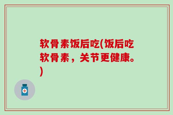 软骨素饭后吃(饭后吃软骨素，关节更健康。)