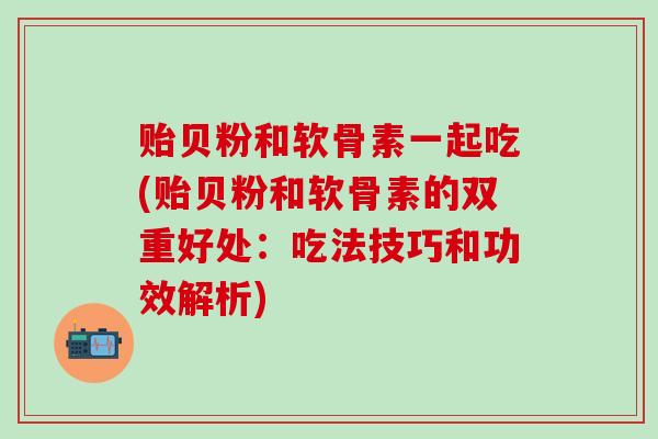 贻贝粉和软骨素一起吃(贻贝粉和软骨素的双重好处：吃法技巧和功效解析)