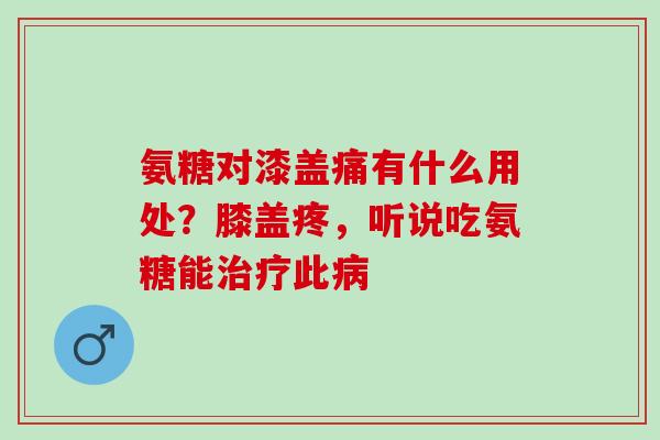 氨糖对漆盖痛有什么用处？膝盖疼，听说吃氨糖能治疗此病