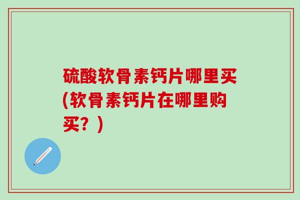 硫酸软骨素钙片哪里买(软骨素钙片在哪里购买？)