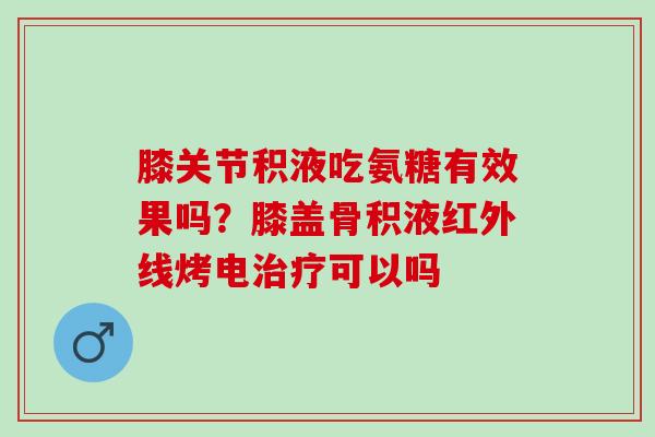 膝关节积液吃氨糖有效果吗？膝盖骨积液红外线烤电治疗可以吗