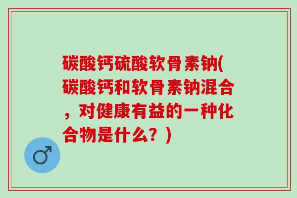 碳酸钙硫酸软骨素钠(碳酸钙和软骨素钠混合，对健康有益的一种化合物是什么？)