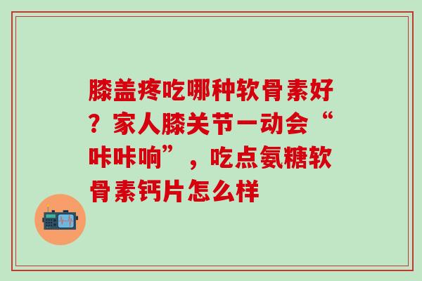 膝盖疼吃哪种软骨素好？家人膝关节一动会“咔咔响”，吃点氨糖软骨素钙片怎么样