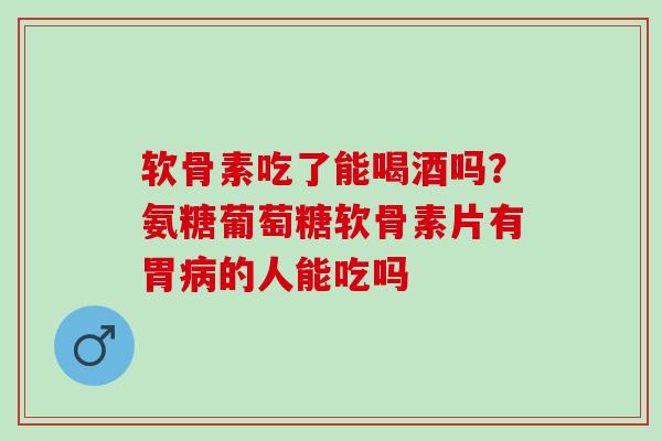 软骨素吃了能喝酒吗？氨糖葡萄糖软骨素片有胃病的人能吃吗
