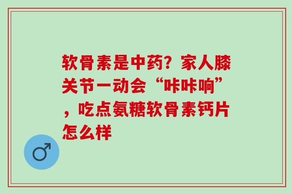 软骨素是中药？家人膝关节一动会“咔咔响”，吃点氨糖软骨素钙片怎么样