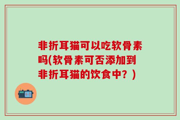 非折耳猫可以吃软骨素吗(软骨素可否添加到非折耳猫的饮食中？)