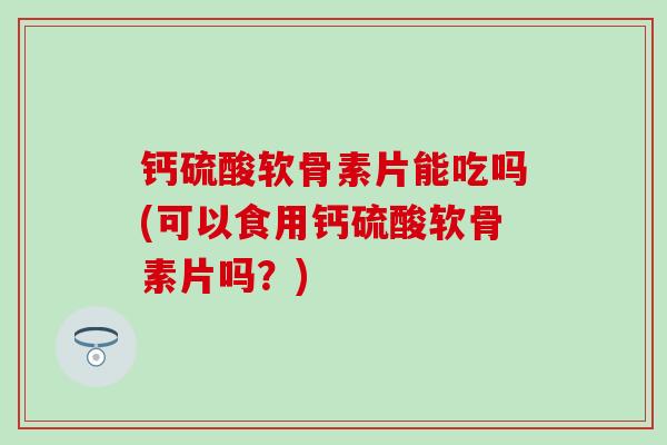 钙硫酸软骨素片能吃吗(可以食用钙硫酸软骨素片吗？)