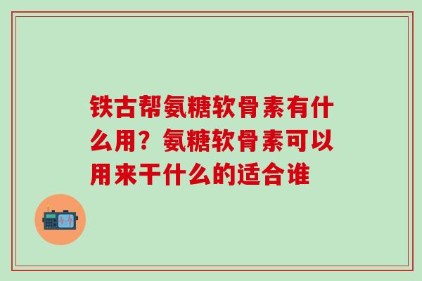 铁古帮氨糖软骨素有什么用？氨糖软骨素可以用来干什么的适合谁