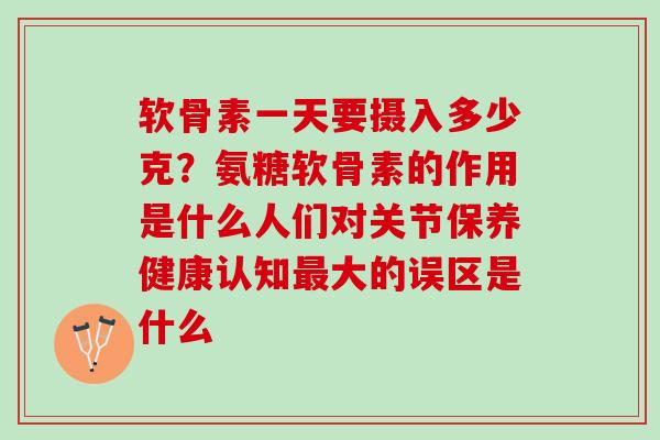 软骨素一天要摄入多少克？氨糖软骨素的作用是什么人们对关节保养健康认知最大的误区是什么