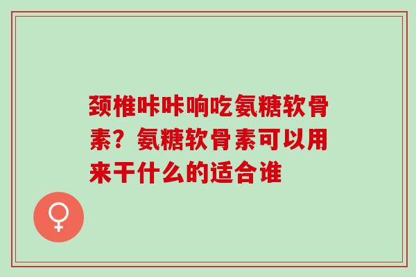 颈椎咔咔响吃氨糖软骨素？氨糖软骨素可以用来干什么的适合谁