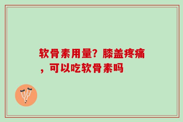 软骨素用量？膝盖疼痛，可以吃软骨素吗