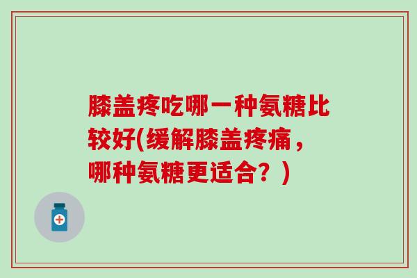 膝盖疼吃哪一种氨糖比较好(缓解膝盖疼痛，哪种氨糖更适合？)