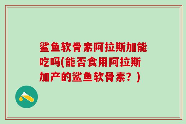 鲨鱼软骨素阿拉斯加能吃吗(能否食用阿拉斯加产的鲨鱼软骨素？)