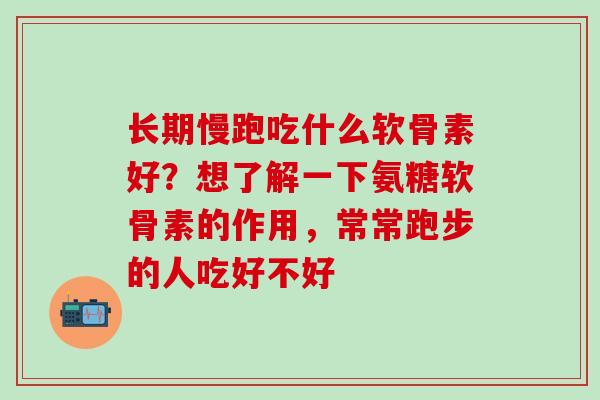 长期慢跑吃什么软骨素好？想了解一下氨糖软骨素的作用，常常跑步的人吃好不好