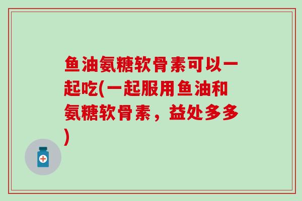 鱼油氨糖软骨素可以一起吃(一起服用鱼油和氨糖软骨素，益处多多)