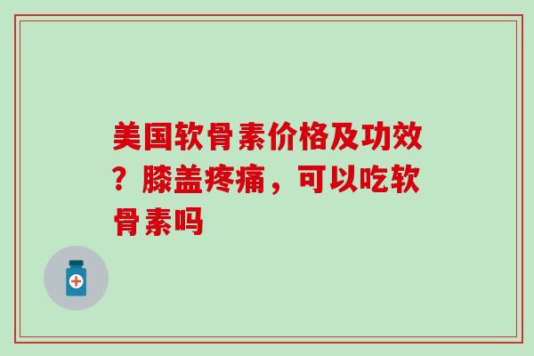 美国软骨素价格及功效？膝盖疼痛，可以吃软骨素吗