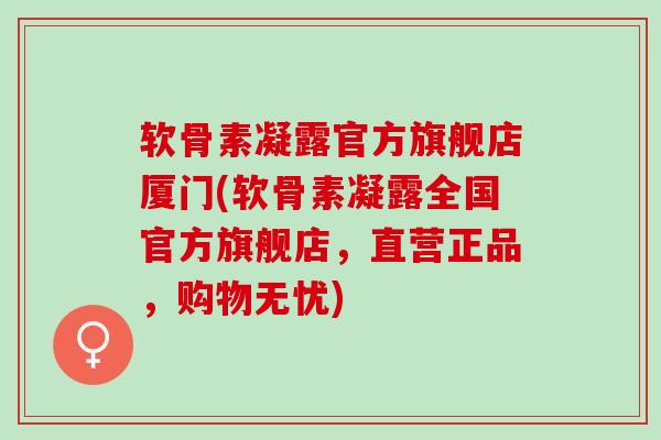 软骨素凝露官方旗舰店厦门(软骨素凝露全国官方旗舰店，直营正品，购物无忧)