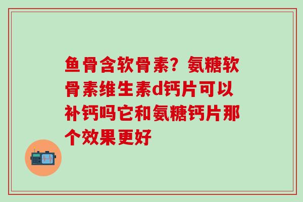 鱼骨含软骨素？氨糖软骨素维生素d钙片可以补钙吗它和氨糖钙片那个效果更好